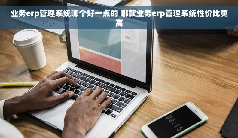 业务erp管理系统哪个好一点的 哪款业务erp管理系统性价比更高 业务erp管理系统哪个好一点的 哪款业务erp管理系统性价比更高