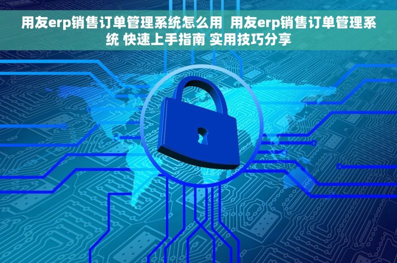 用友erp销售订单管理系统怎么用  用友erp销售订单管理系统 快速上手指南 实用技巧分享