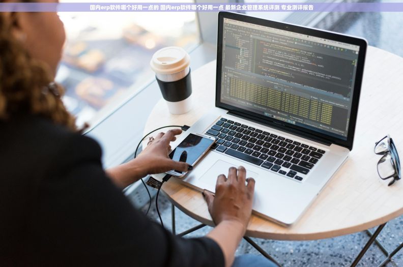 国内erp软件哪个好用一点的 国内erp软件哪个好用一点 最新企业管理系统评测 专业测评报告
