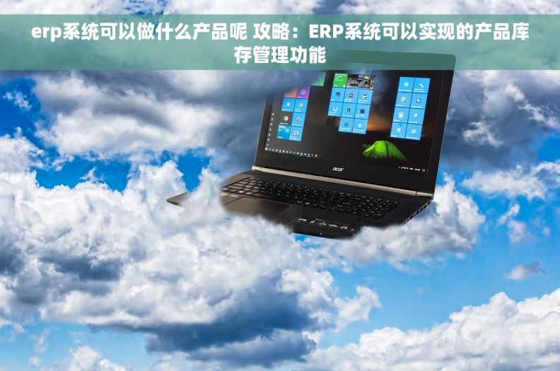 erp系统可以做什么产品呢 攻略：ERP系统可以实现的产品库存管理功能