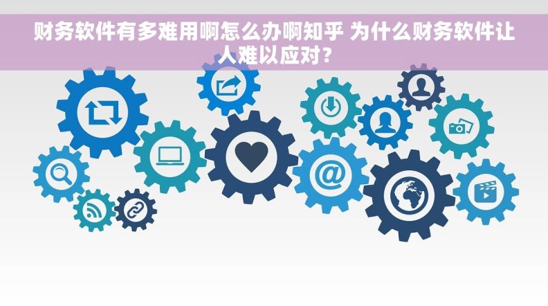 财务软件有多难用啊怎么办啊知乎 为什么财务软件让人难以应对？