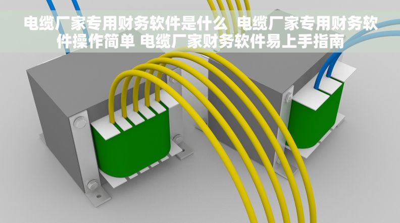 电缆厂家专用财务软件是什么  电缆厂家专用财务软件操作简单 电缆厂家财务软件易上手指南
