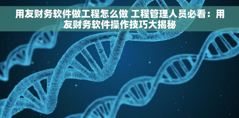 用友财务软件做工程怎么做 工程管理人员必看：用友财务软件操作技巧大揭秘