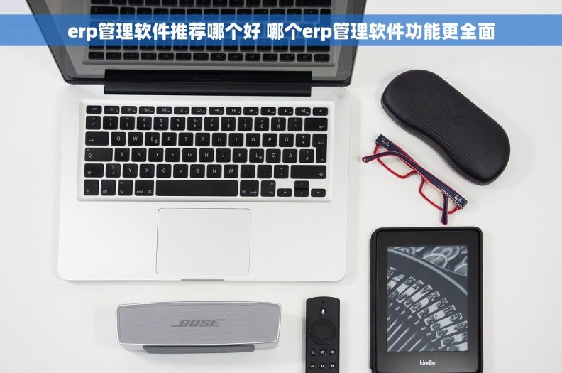 erp管理软件推荐哪个好 哪个erp管理软件功能更全面
