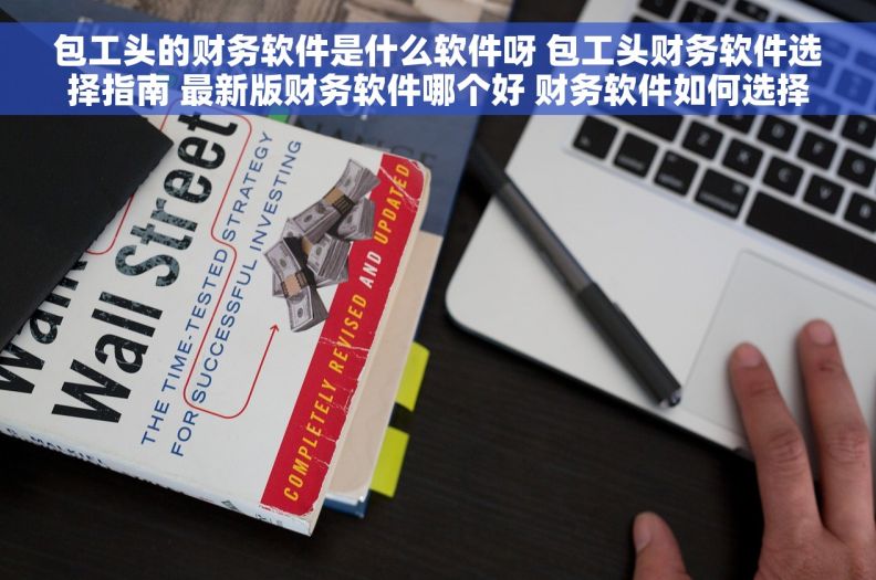 包工头的财务软件是什么软件呀 包工头财务软件选择指南 最新版财务软件哪个好 财务软件如何选择