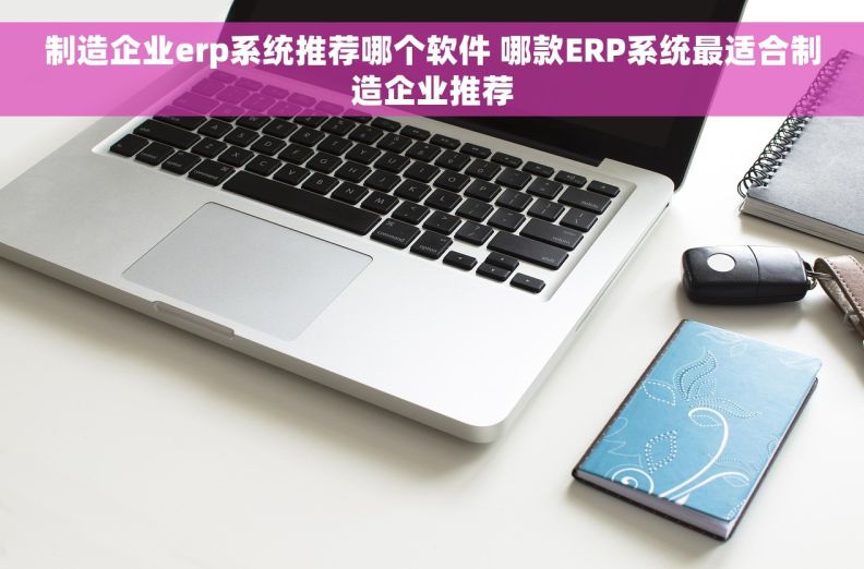 制造企业erp系统推荐哪个软件 哪款ERP系统最适合制造企业推荐
