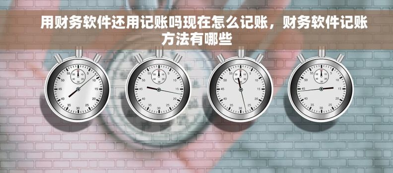 用财务软件还用记账吗现在怎么记账,财务软件记账方法有哪些 用财务软件还用记账吗现在怎么记账,财务软件记账方法有哪些