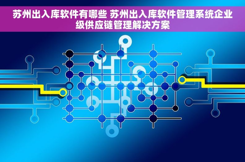 苏州出入库软件有哪些 苏州出入库软件管理系统企业级供应链管理解决方案