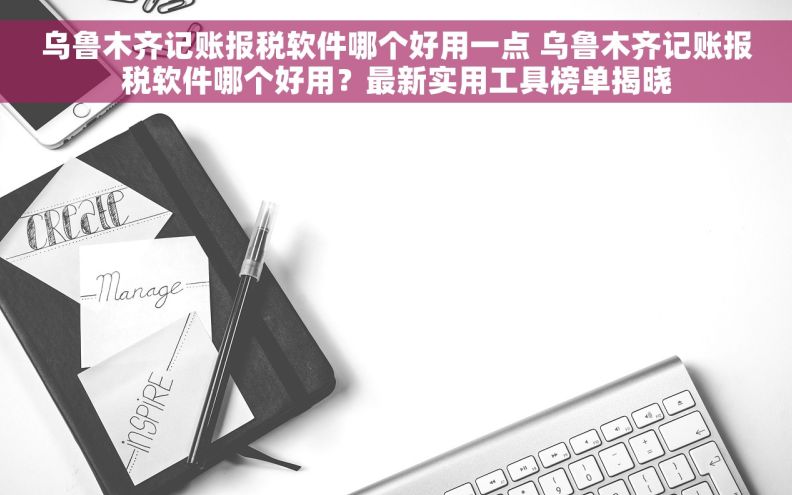 乌鲁木齐记账报税软件哪个好用一点 乌鲁木齐记账报税软件哪个好用？最新实用工具榜单揭晓