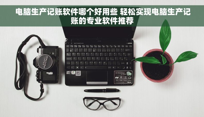  电脑生产记账软件哪个好用些 轻松实现电脑生产记账的专业软件推荐