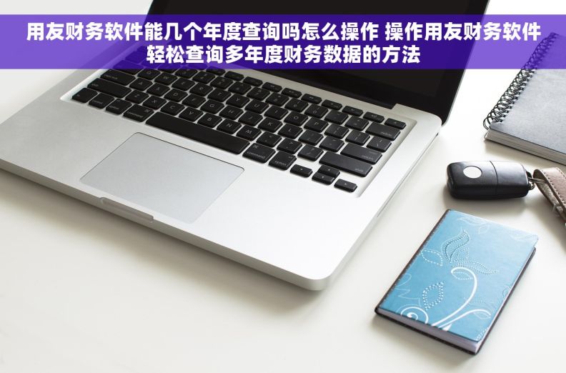 用友财务软件能几个年度查询吗怎么操作 操作用友财务软件轻松查询多年度财务数据的方法