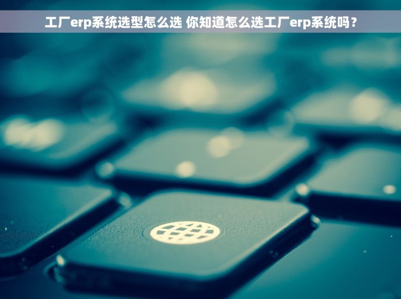 工厂erp系统选型怎么选 你知道怎么选工厂erp系统吗？