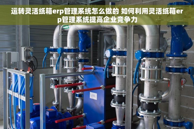运转灵活纸箱erp管理系统怎么做的 如何利用灵活纸箱erp管理系统提高企业竞争力