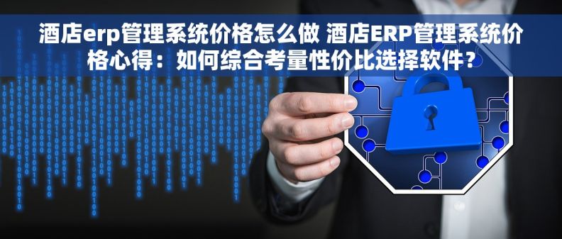 酒店erp管理系统价格怎么做 酒店ERP管理系统价格心得：如何综合考量性价比选择软件？