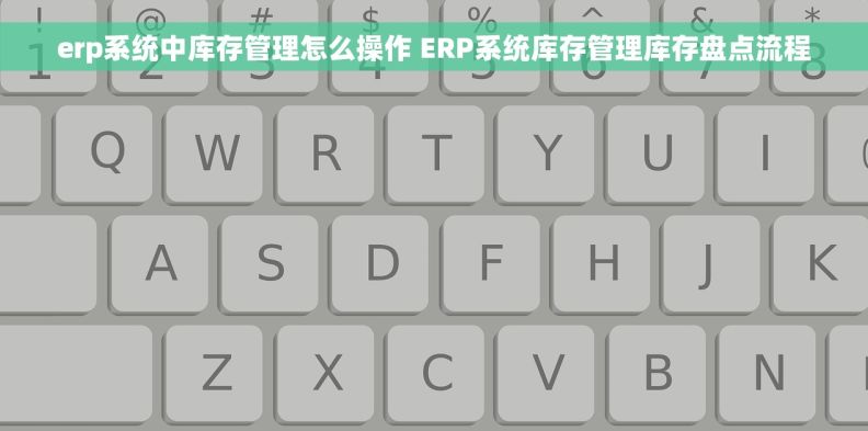erp系统中库存管理怎么操作 ERP系统库存管理库存盘点流程