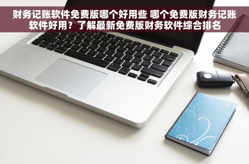 财务记账软件免费版哪个好用些 哪个免费版财务记账软件好用？了解最新免费版财务软件综合排名