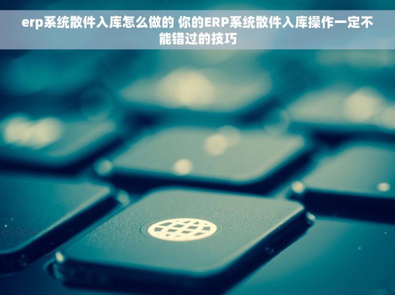erp系统散件入库怎么做的 你的ERP系统散件入库操作一定不能错过的技巧