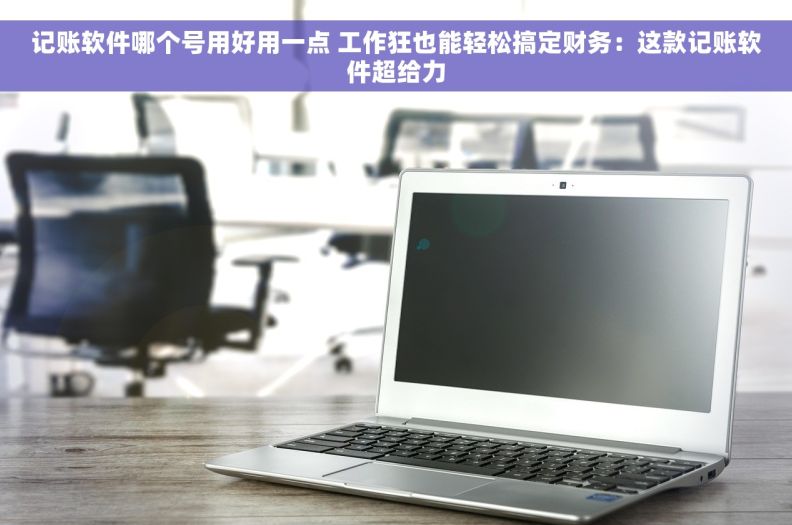 记账软件哪个号用好用一点 工作狂也能轻松搞定财务:这款记账软件超给力 记账软件哪个号用好用一点 工作狂也能轻松搞定财务:这款记账软件超给力