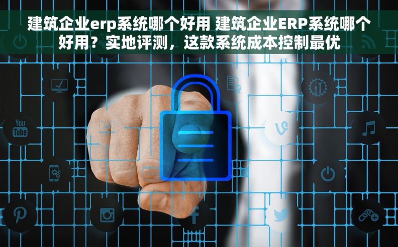 建筑企业erp系统哪个好用 建筑企业ERP系统哪个好用？实地评测，这款系统成本控制最优
