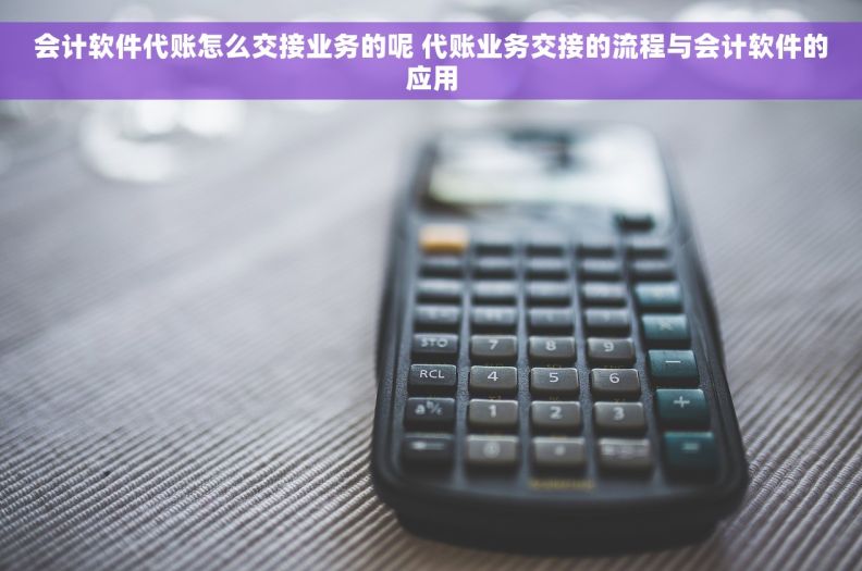 会计软件代账怎么交接业务的呢 代账业务交接的流程与会计软件的应用 会计软件代账怎么交接业务的呢 代账业务交接的流程与会计软件的应用