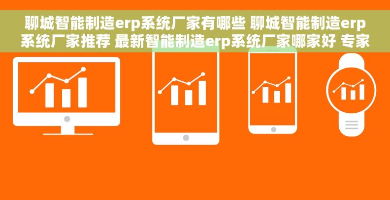 聊城智能制造erp系统厂家有哪些 聊城智能制造erp系统厂家推荐 最新智能制造erp系统厂家哪家好 专家推荐
