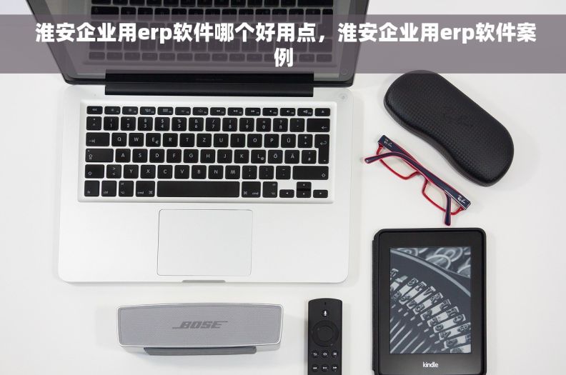  淮安企业用erp软件哪个好用点，淮安企业用erp软件案例