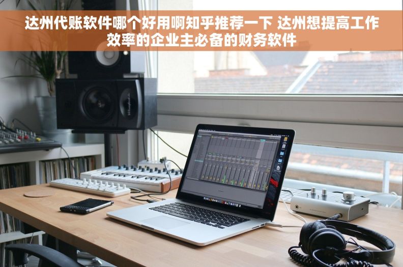达州代账软件哪个好用啊知乎推荐一下 达州想提高工作效率的企业主必备的财务软件 达州代账软件哪个好用啊知乎推荐一下 达州想提高工作效率的企业主必备的财务软件