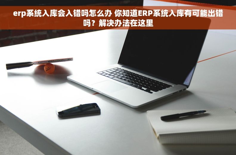 erp系统入库会入错吗怎么办 你知道ERP系统入库有可能出错吗？解决办法在这里