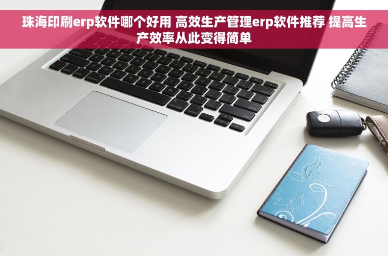 珠海印刷erp软件哪个好用 高效生产管理erp软件推荐 提高生产效率从此变得简单