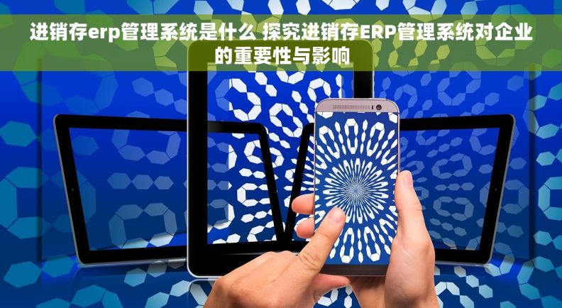 进销存erp管理系统是什么 探究进销存ERP管理系统对企业的重要性与影响
