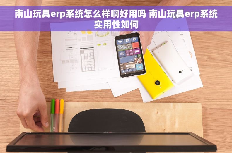 南山玩具erp系统怎么样啊好用吗 南山玩具erp系统实用性如何