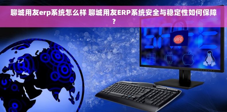 聊城用友erp系统怎么样 聊城用友ERP系统安全与稳定性如何保障？