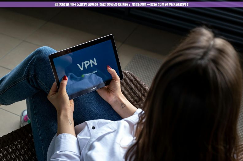 商店收钱用什么软件记账好 商店老板必备利器：如何选购一款适合自己的记账软件？