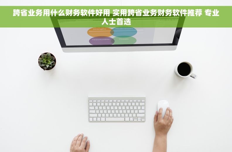 跨省业务用什么财务软件好用 实用跨省业务财务软件推荐 专业人士首选