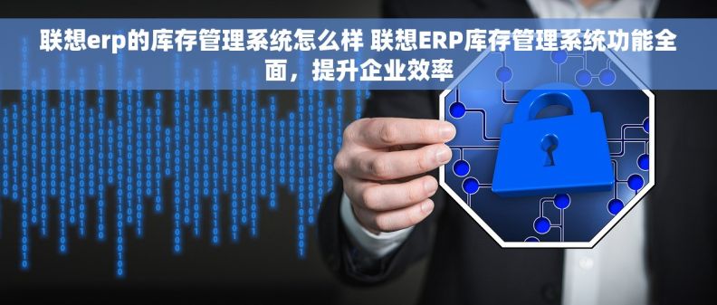 联想erp的库存管理系统怎么样 联想ERP库存管理系统功能全面，提升企业效率