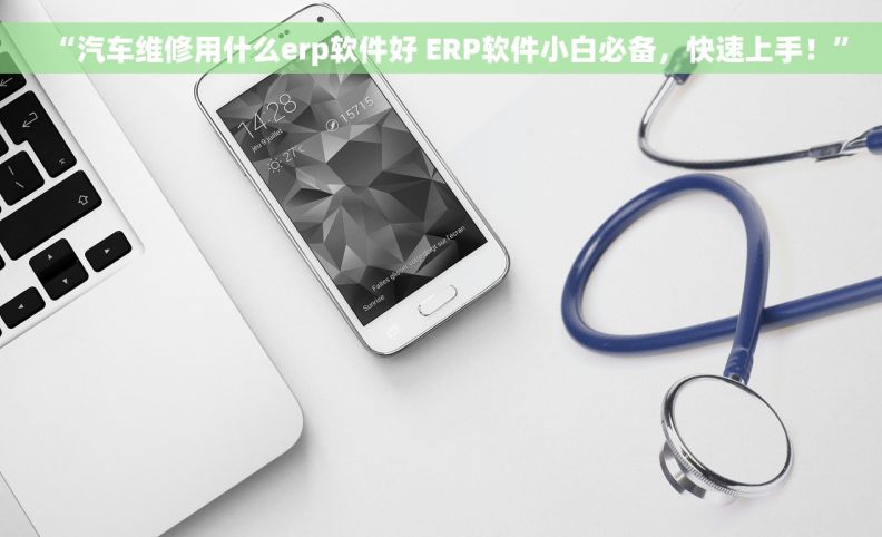 “汽车维修用什么erp软件好 ERP软件小白必备，快速上手！”