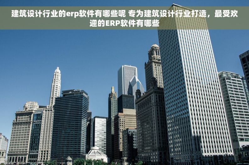 建筑设计行业的erp软件有哪些呢 专为建筑设计行业打造，最受欢迎的ERP软件有哪些