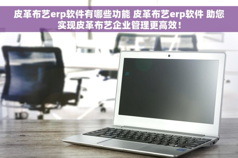 皮革布艺erp软件有哪些功能 皮革布艺erp软件 助您实现皮革布艺企业管理更高效！