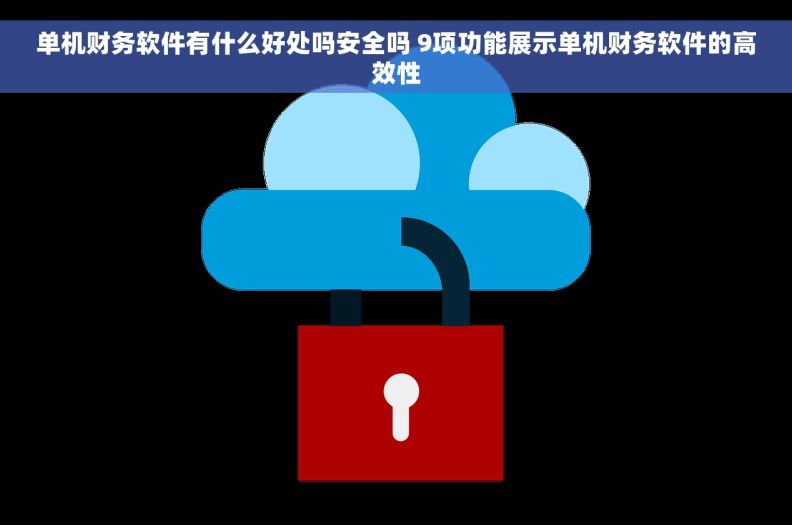 单机财务软件有什么好处吗安全吗 9项功能展示单机财务软件的高效性
