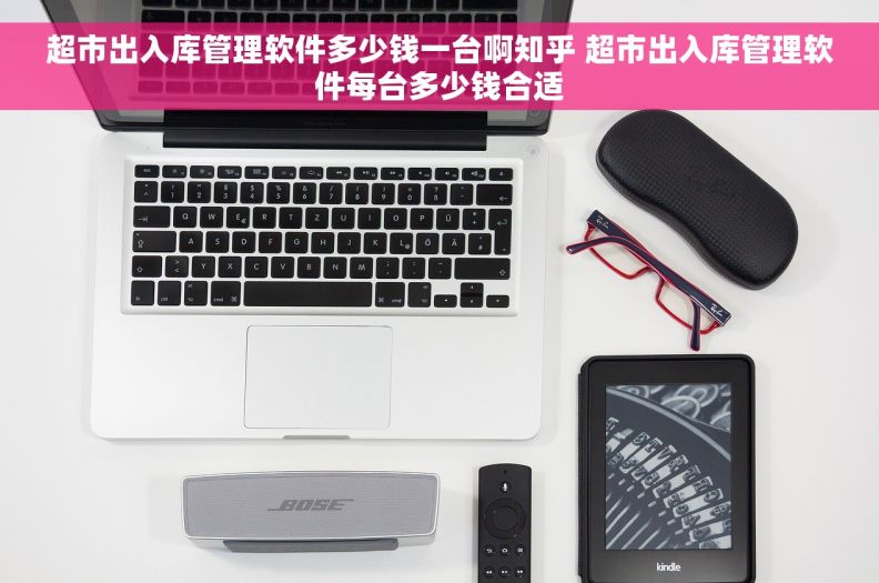 超市出入库管理软件多少钱一台啊知乎 超市出入库管理软件每台多少钱合适