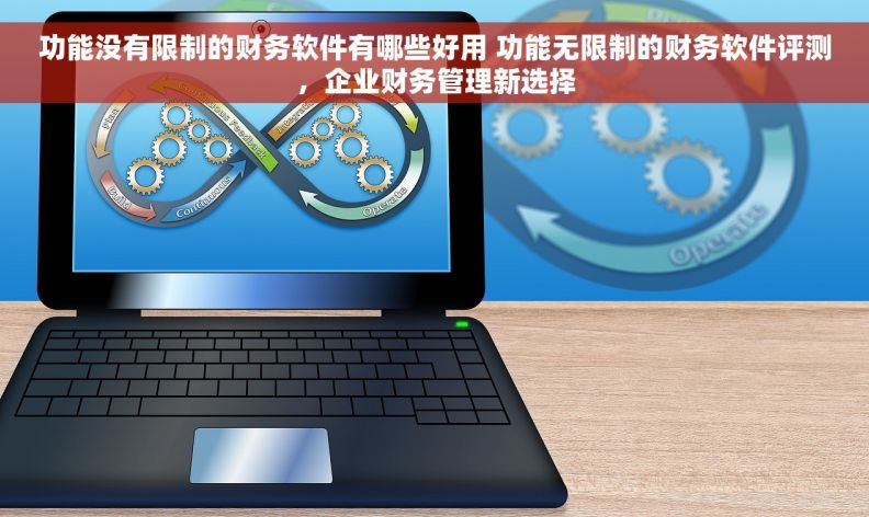 功能没有限制的财务软件有哪些好用 功能无限制的财务软件评测，企业财务管理新选择