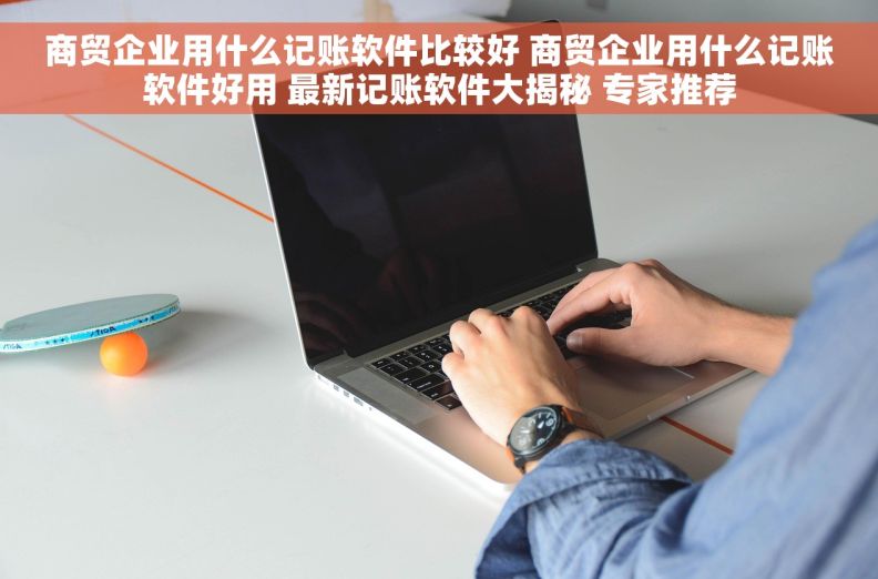 商贸企业用什么记账软件比较好 商贸企业用什么记账软件好用 最新记账软件大揭秘 专家推荐