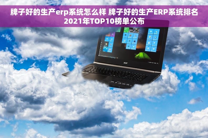 牌子好的生产erp系统怎么样 牌子好的生产ERP系统排名2021年TOP10榜单公布