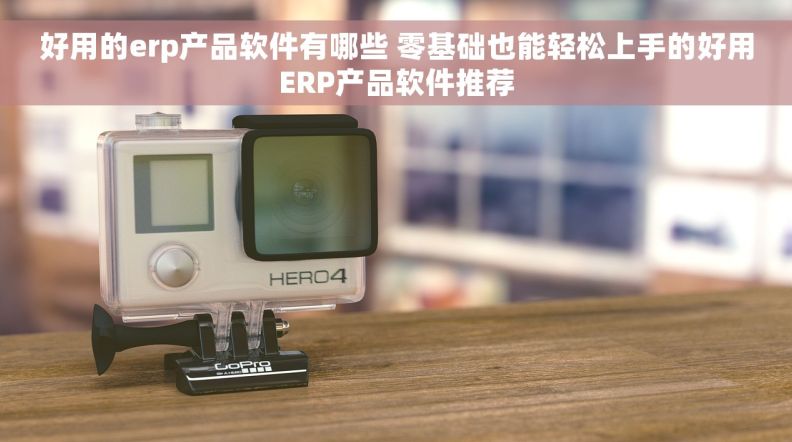 好用的erp产品软件有哪些 零基础也能轻松上手的好用ERP产品软件推荐