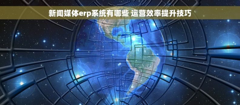新闻媒体erp系统有哪些 运营效率提升技巧 新闻媒体erp系统有哪些 运营效率提升技巧