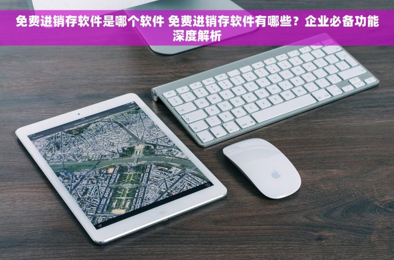 免费进销存软件是哪个软件 免费进销存软件有哪些？企业必备功能深度解析