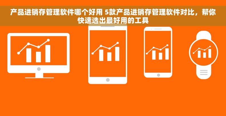 产品进销存管理软件哪个好用 5款产品进销存管理软件对比，帮你快速选出最好用的工具