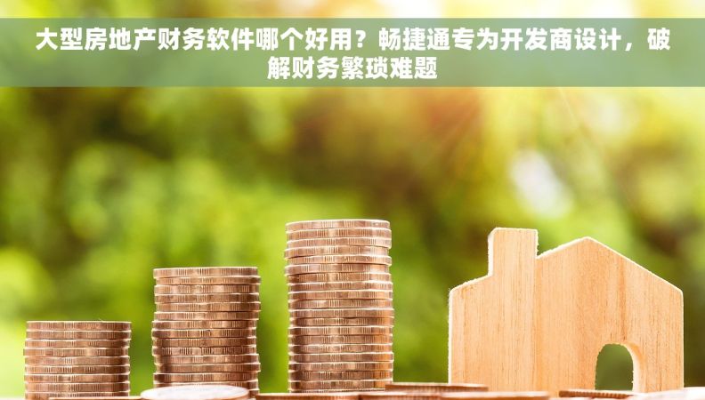 大型房地产财务软件哪个好用？畅捷通专为开发商设计，破解财务繁琐难题