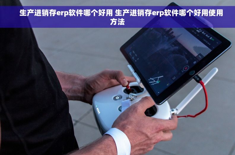     生产进销存erp软件哪个好用 生产进销存erp软件哪个好用使用方法