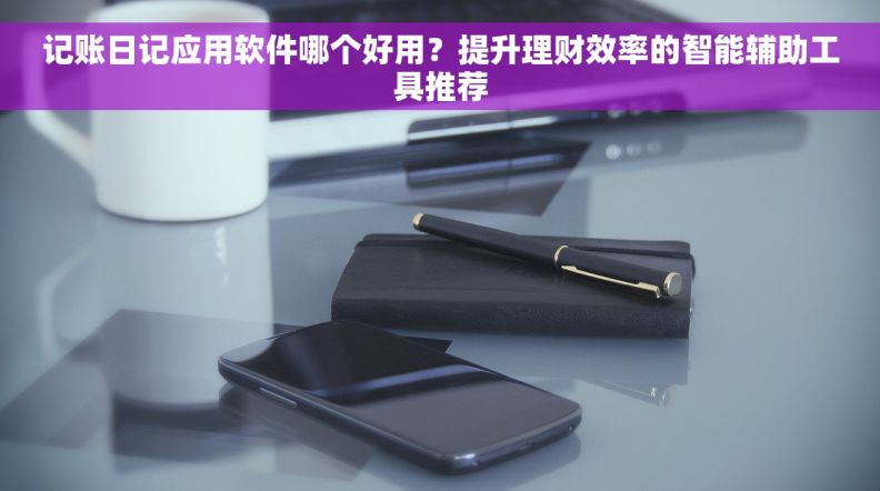 记账日记应用软件哪个好用？提升理财效率的智能辅助工具推荐